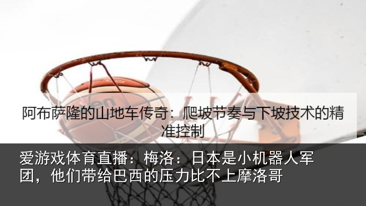 爱游戏体育直播：梅洛：日本是小机器人军团，他们带给巴西的压力比不上摩洛哥
