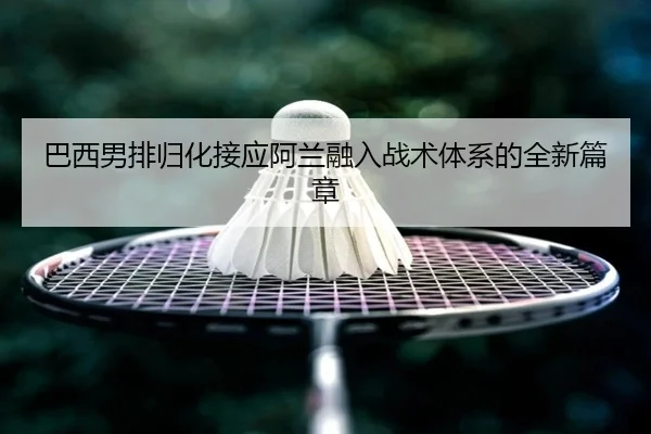 巴西男排归化接应阿兰融入战术体系的全新篇章
