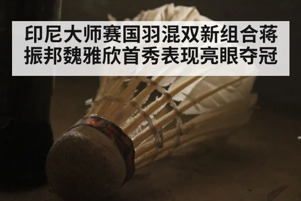 印尼大师赛国羽混双新组合蒋振邦魏雅欣首秀表现亮眼夺冠